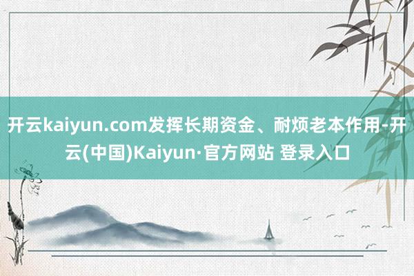 开云kaiyun.com发挥长期资金、耐烦老本作用-开云(中国)Kaiyun·官方网站 登录入口