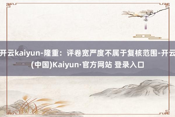 开云kaiyun-隆重：评卷宽严度不属于复核范围-开云(中国)Kaiyun·官方网站 登录入口