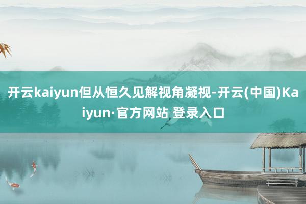 开云kaiyun但从恒久见解视角凝视-开云(中国)Kaiyun·官方网站 登录入口