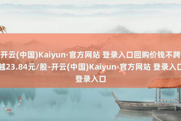 开云(中国)Kaiyun·官方网站 登录入口回购价钱不跨越23.84元/股-开云(中国)Kaiyun·官方网站 登录入口